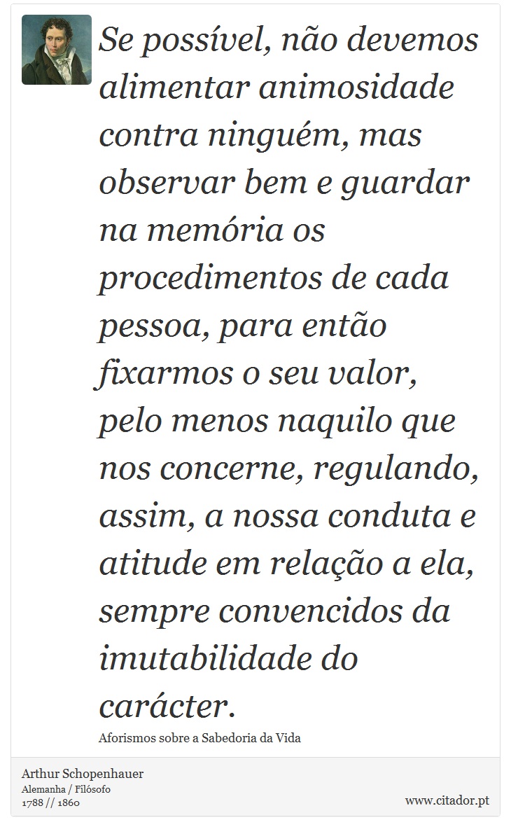 Se possvel, no devemos alimentar animosidade contra ningum, mas observar bem e guardar na memria os procedimentos de cada pessoa, para ento fixarmos o seu valor, pelo menos naquilo que nos concerne, regulando, assim, a nossa conduta e atitude em relao a ela, sempre convencidos da imutabilidade do carcter. - Arthur Schopenhauer - Frases