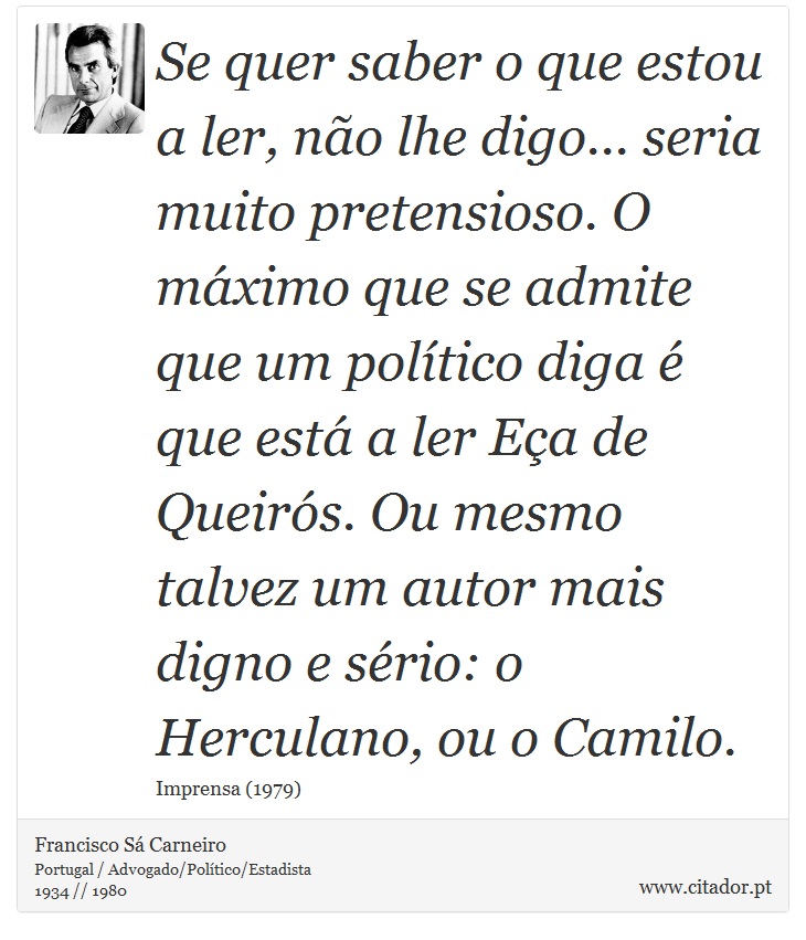 Se quer saber o que estou a ler, não lhe digo... seria muito pretensioso. O máximo que se admite que um político diga é que está a ler Eça de Queirós. Ou mesmo talvez um autor mais digno e sério: o Herculano, ou o Camilo. - Francisco Sá Carneiro - Frases