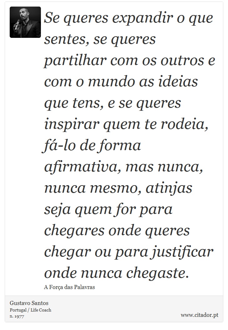 Se queres expandir o que sentes, se queres partilhar com os outros e com o mundo as ideias que tens, e se queres inspirar quem te rodeia, fá-lo de forma afirmativa, mas nunca, nunca mesmo, atinjas seja quem for para chegares onde queres chegar ou para justificar onde nunca chegaste. - Gustavo Santos - Frases