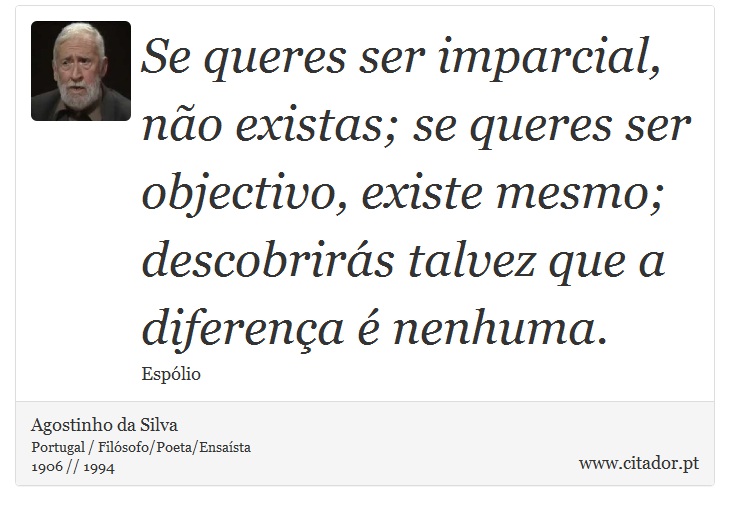 Se queres ser imparcial, não existas; se queres ser objectivo, existe mesmo; descobrirás talvez que a diferença é nenhuma. - Agostinho da Silva - Frases