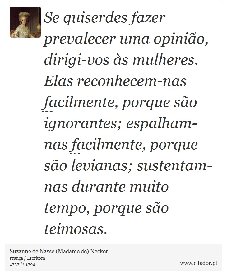 Se quiserdes fazer prevalecer uma opinião, dirigi-vos às mulheres. Elas reconhecem-nas facilmente, porque são ignorantes; espalham-nas facilmente, porque são levianas; sustentam-nas durante muito tempo, porque são teimosas. - Suzanne de Nasse (Madame de) Necker - Frases