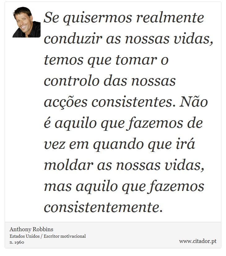Se quisermos realmente conduzir as nossas vidas, temos que tomar o controlo das nossas acções consistentes. Não é aquilo que fazemos de vez em quando que irá moldar as nossas vidas, mas aquilo que fazemos consistentemente. - Anthony Robbins - Frases