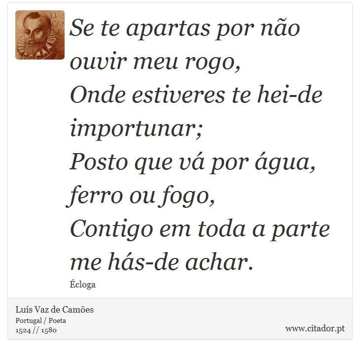 Se te apartas por não ouvir meu rogo, <br />
 Onde estiveres te hei-de importunar; <br />
 Posto que vá por água, ferro ou fogo, <br />
 Contigo em toda a parte me hás-de achar. - Luís Vaz de Camões - Frases