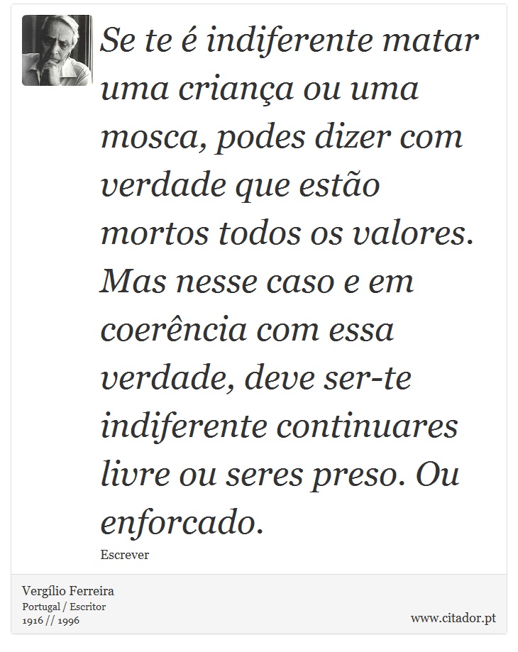 Se te é indiferente matar uma criança ou uma mosca, podes dizer com verdade que estão mortos todos os valores. Mas nesse caso e em coerência com essa verdade, deve ser-te indiferente continuares livre ou seres preso. Ou enforcado. - Vergílio Ferreira - Frases