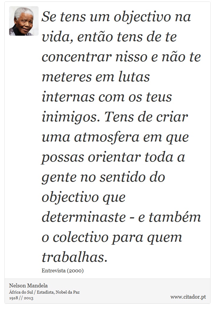 Se tens um objectivo na vida, então tens de te concentrar nisso e não te meteres em lutas internas com os teus inimigos. Tens de criar uma atmosfera em que possas orientar toda a gente no sentido do objectivo que determinaste - e também o colectivo para quem trabalhas. - Nelson Mandela - Frases