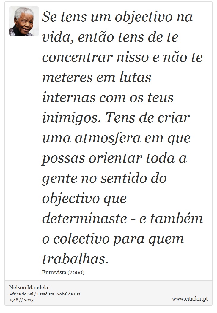 Se tens um objectivo na vida, ento tens de te concentrar nisso e no te meteres em lutas internas com os teus inimigos. Tens de criar uma atmosfera em que possas orientar toda a gente no sentido do objectivo que determinaste - e tambm o colectivo para quem trabalhas. - Nelson Mandela - Frases