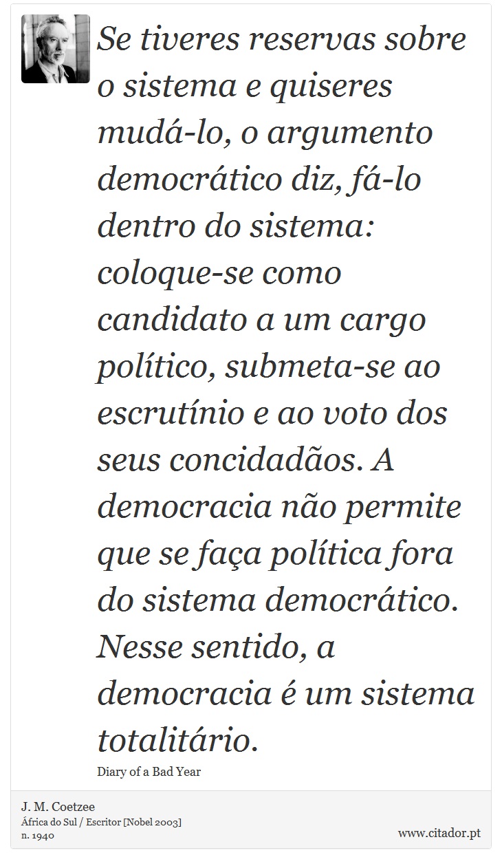 Se tiveres reservas sobre o sistema e quiseres mudá-lo, o argumento democrático diz, fá-lo dentro do sistema: coloque-se como candidato a um cargo político, submeta-se ao escrutínio e ao voto dos seus concidadãos. A democracia não permite que se faça política fora do sistema democrático. Nesse sentido, a democracia é um sistema totalitário. - J. M. Coetzee - Frases