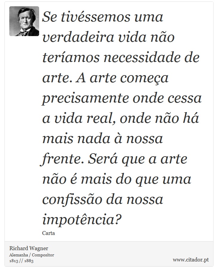 Se tivéssemos uma verdadeira vida não teríamos necessidade de arte. A arte começa precisamente onde cessa a vida real, onde não há mais nada à nossa frente. Será que a arte não é mais do que uma confissão da nossa impotência? - Richard Wagner - Frases
