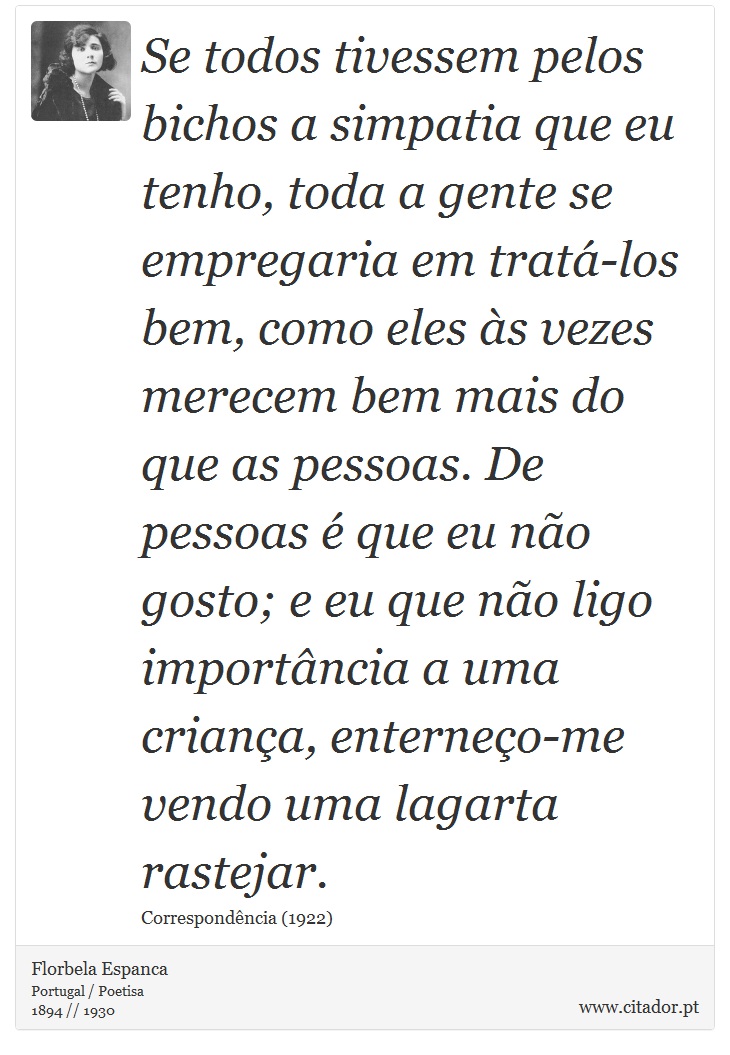 Se todos tivessem pelos bichos a simpatia que eu tenho, toda a gente se empregaria em tratá-los bem, como eles às vezes merecem bem mais do que as pessoas. De pessoas é que eu não gosto; e eu que não ligo importância a uma criança, enterneço-me vendo uma lagarta rastejar. - Florbela Espanca - Frases
