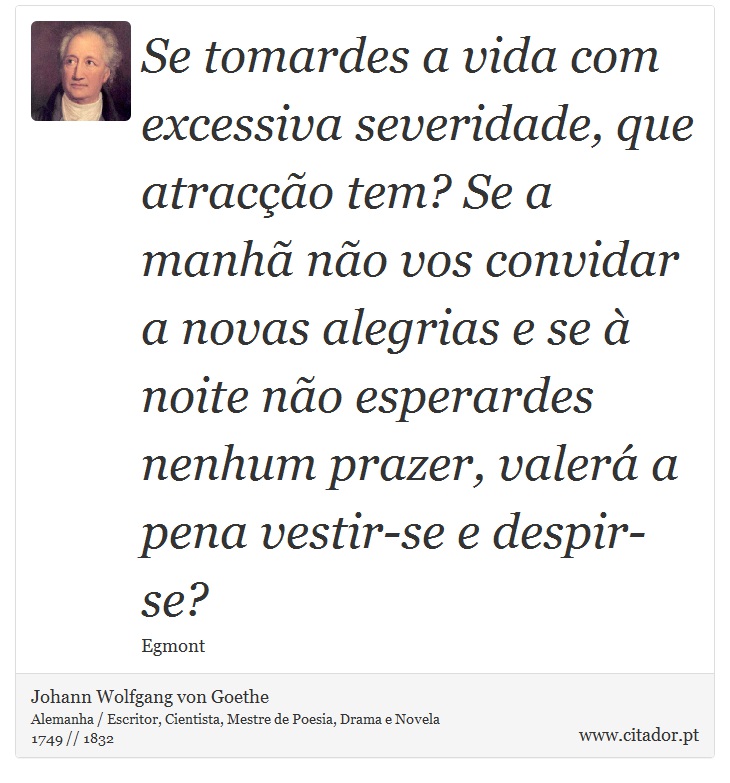 Se tomardes a vida com excessiva severidade, que atracção tem? Se a manhã não vos convidar a novas alegrias e se à noite não esperardes nenhum prazer, valerá a pena vestir-se e despir-se? - Johann Wolfgang von Goethe - Frases
