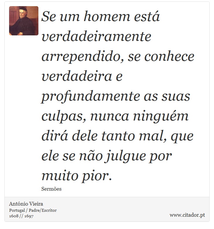 Se um homem está verdadeiramente arrependido, se conhece verdadeira e profundamente as suas culpas, nunca ninguém dirá dele tanto mal, que ele se não julgue por muito pior. - António Vieira - Frases