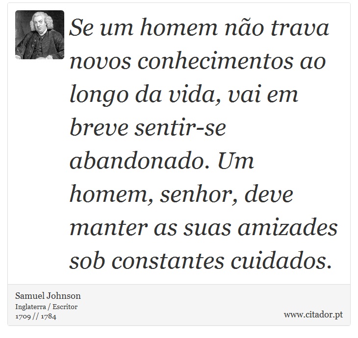 Se um homem não trava novos conhecimentos ao longo da vida, vai em breve sentir-se abandonado. Um homem, senhor, deve manter as suas amizades sob constantes cuidados. - Samuel Johnson - Frases