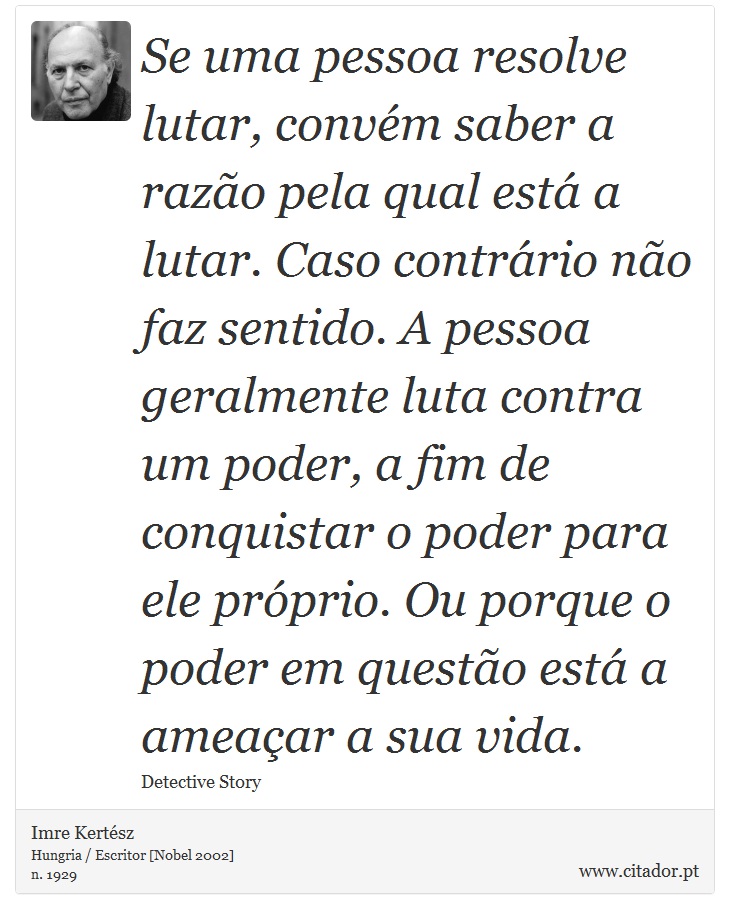 Se uma pessoa resolve lutar, convém saber a razão pela qual está a lutar. Caso contrário não faz sentido. A pessoa geralmente luta contra um poder, a fim de conquistar o poder para ele próprio. Ou porque o poder em questão está a ameaçar a sua vida. - Imre Kertész - Frases