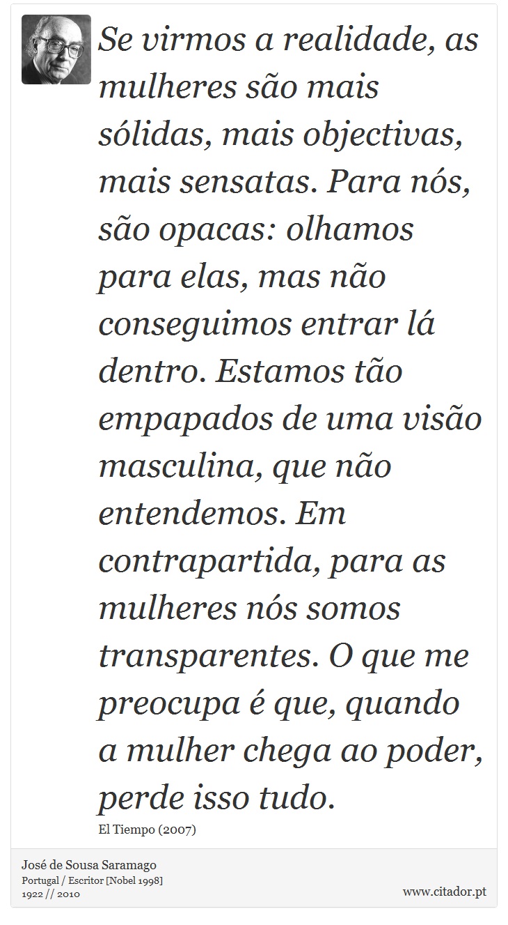 Se virmos a realidade, as mulheres são mais sólidas, mais objectivas, mais sensatas. Para nós, são opacas: olhamos para elas, mas não conseguimos entrar lá dentro. Estamos tão empapados de uma visão masculina, que não entendemos. Em contrapartida, para as mulheres nós somos transparentes. O que me preocupa é que, quando a mulher chega ao poder, perde isso tudo. - José Saramago - Frases