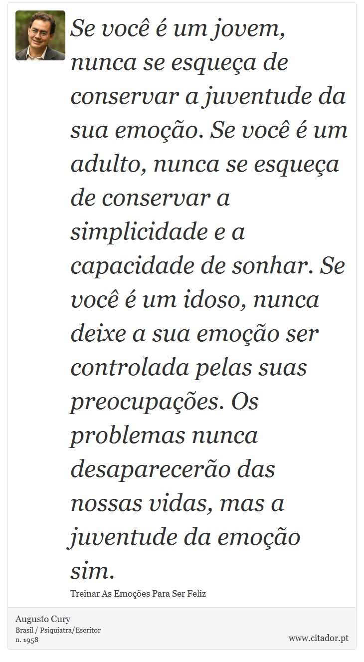 Se você é um jovem, nunca se esqueça de conservar a juventude da sua emoção. Se você é um adulto, nunca se esqueça de conservar a simplicidade e a capacidade de sonhar. Se você é um idoso, nunca deixe a sua emoção ser controlada pelas suas preocupações. Os problemas nunca desaparecerão das nossas vidas, mas a juventude da emoção sim. - Augusto Cury - Frases