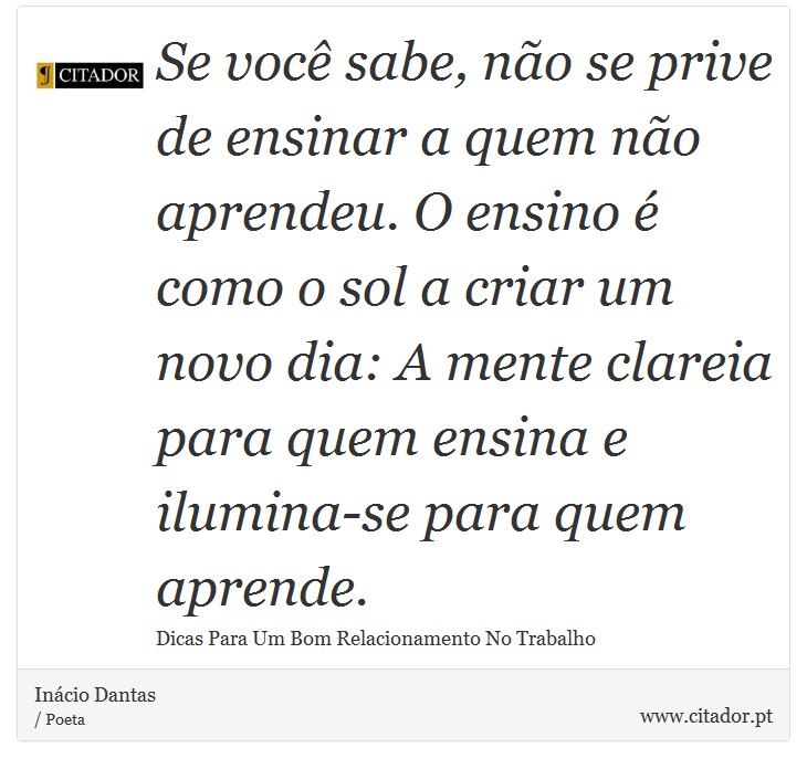 Se você sabe, não se prive de ensinar a quem não aprendeu. O ensino é como o sol a criar um novo dia: A mente clareia para quem ensina e ilumina-se para quem aprende. - Inácio Dantas - Frases