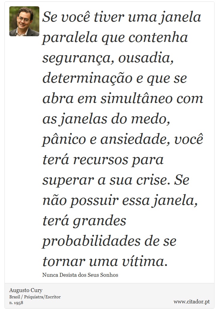 Se você tiver uma janela paralela que contenha segurança, ousadia, determinação e que se abra em simultâneo com as janelas do medo, pânico e ansiedade, você terá recursos para superar a sua crise. Se não possuir essa janela, terá grandes probabilidades de se tornar uma vítima. - Augusto Cury - Frases