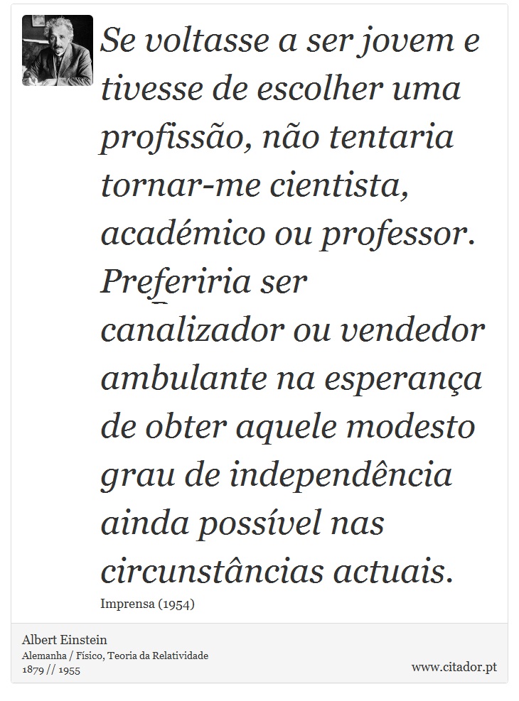 Se voltasse a ser jovem e tivesse de escolher uma profissão, não tentaria tornar-me cientista, académico ou professor. Preferiria ser canalizador ou vendedor ambulante na esperança de obter aquele modesto grau de independência ainda possível nas circunstâncias actuais. - Albert Einstein - Frases