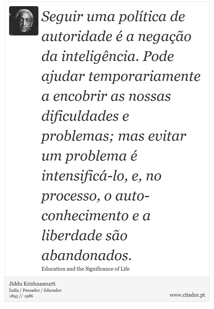Seguir uma política de autoridade é a negação da inteligência. Pode ajudar temporariamente a encobrir as nossas dificuldades e problemas; mas evitar um problema é intensificá-lo, e, no processo, o auto-conhecimento e a liberdade são abandonados. - Jiddu Krishnamurti - Frases