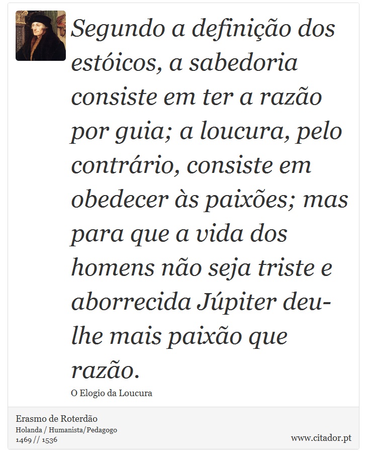 Segundo a definição dos estóicos, a sabedoria consiste em ter a razão por guia; a loucura, pelo contrário, consiste em obedecer às paixões; mas para que a vida dos homens não seja triste e aborrecida Júpiter deu-lhe mais paixão que razão. - Erasmo de Roterdão - Frases