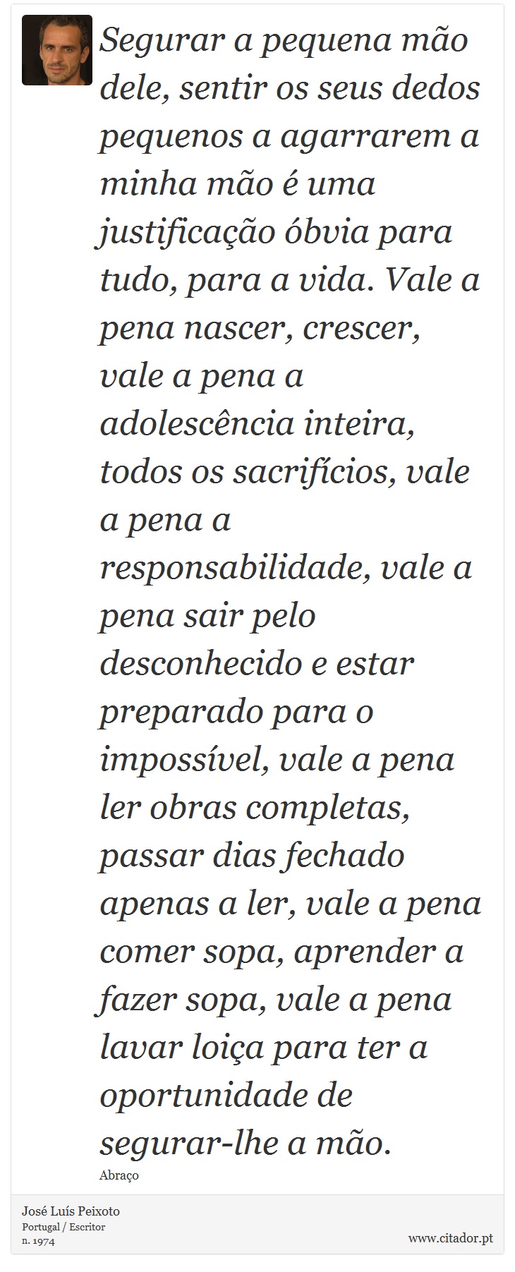 Segurar a pequena mão dele, sentir os seus dedos pequenos a agarrarem a minha mão é uma justificação óbvia para tudo, para a vida. Vale a pena nascer, crescer, vale a pena a adolescência inteira, todos os sacrifícios, vale a pena a responsabilidade, vale a pena sair pelo desconhecido e estar preparado para o impossível, vale a pena ler obras completas, passar dias fechado apenas a ler, vale a pena comer sopa, aprender a fazer sopa, vale a pena lavar loiça para ter a oportunidade de segurar-lhe a mão. - José Luís Peixoto - Frases