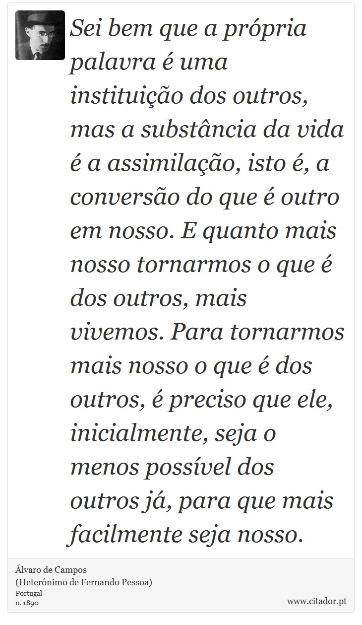 Sei bem que a própria palavra é uma instituição dos outros, mas a substância da vida é a assimilação, isto é, a conversão do que é outro em nosso. E quanto mais nosso tornarmos o que é dos outros, mais vivemos. Para tornarmos mais nosso o que é dos outros, é preciso que ele, inicialmente, seja o menos possível dos outros já, para que mais facilmente seja nosso. - Álvaro de Campos<BR></B>(Heterónimo de Fernando Pessoa) - Frases