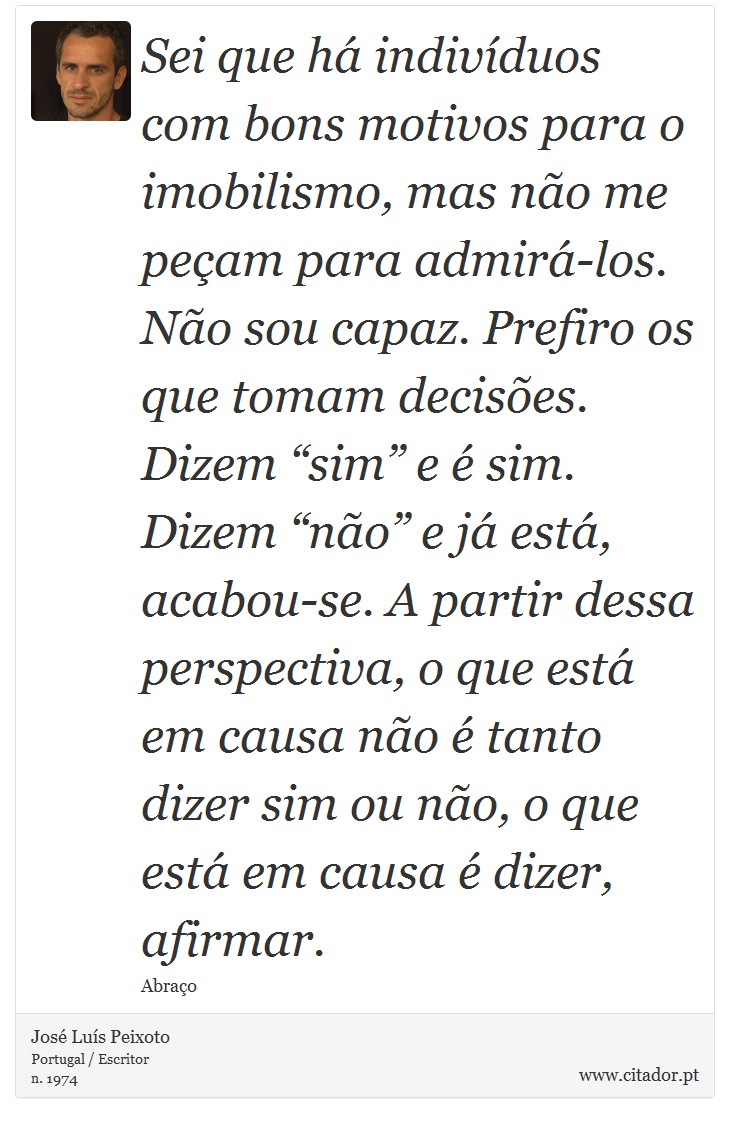 Sei que há indivíduos com bons motivos para o imobilismo, mas não me peçam para admirá-los. Não sou capaz. Prefiro os que tomam decisões. Dizem “sim” e é sim. Dizem “não” e já está, acabou-se. A partir dessa perspectiva, o que está em causa não é tanto dizer sim ou não, o que está em causa é dizer, afirmar. - José Luís Peixoto - Frases