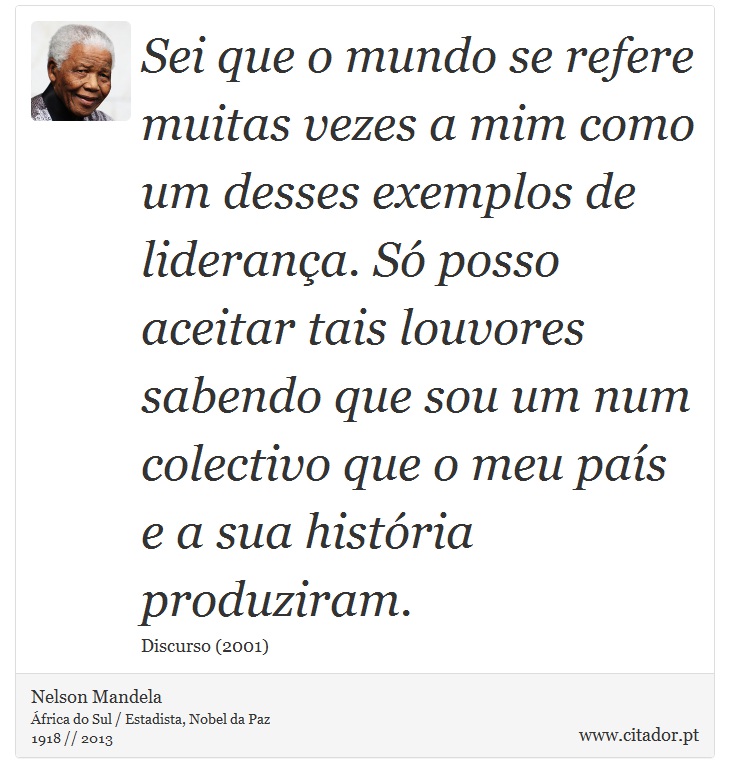 Sei que o mundo se refere muitas vezes a mim como um desses exemplos de liderança. Só posso aceitar tais louvores sabendo que sou um num colectivo que o meu país e a sua história produziram. - Nelson Mandela - Frases