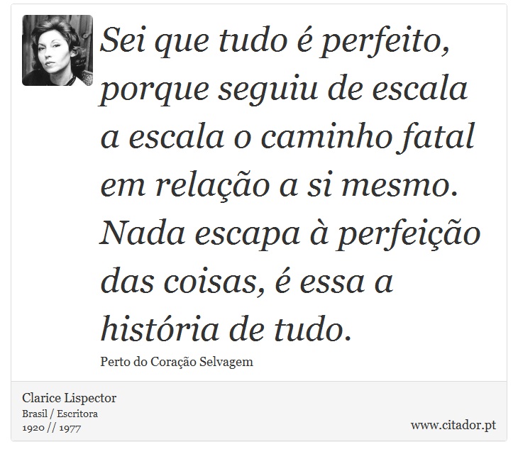Sei que tudo é perfeito, porque seguiu de escala a escala o caminho fatal em relação a si mesmo. Nada escapa à perfeição das coisas, é essa a história de tudo. - Clarice Lispector - Frases