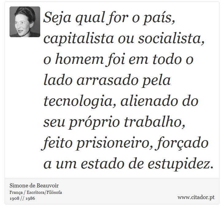 Seja qual for o país, capitalista ou socialista, o homem foi em todo o lado arrasado pela tecnologia, alienado do seu próprio trabalho, feito prisioneiro, forçado a um estado de estupidez. - Simone de Beauvoir - Frases