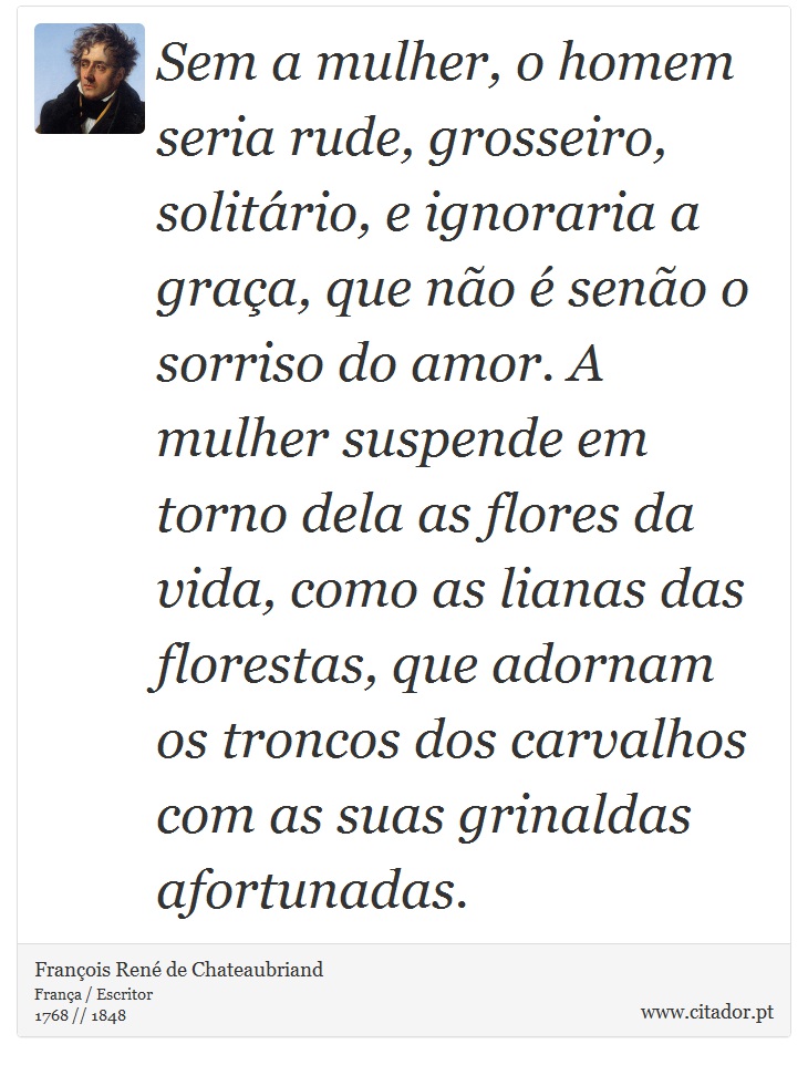 Sem a mulher, o homem seria rude, grosseiro, solitário, e ignoraria a graça, que não é senão o sorriso do amor. A mulher suspende em torno dela as flores da vida, como as lianas das florestas, que adornam os troncos dos carvalhos com as suas grinaldas afortunadas. - François René de Chateaubriand - Frases