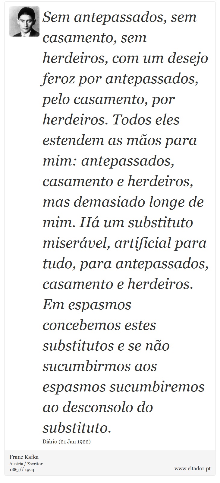 Sem antepassados, sem casamento, sem herdeiros, com um desejo feroz por antepassados, pelo casamento, por herdeiros. Todos eles estendem as mãos para mim: antepassados, casamento e herdeiros, mas demasiado longe de mim. Há um substituto miserável, artificial para tudo, para antepassados, casamento e herdeiros. Em espasmos concebemos estes substitutos e se não sucumbirmos aos espasmos sucumbiremos ao desconsolo do substituto. - Franz Kafka - Frases