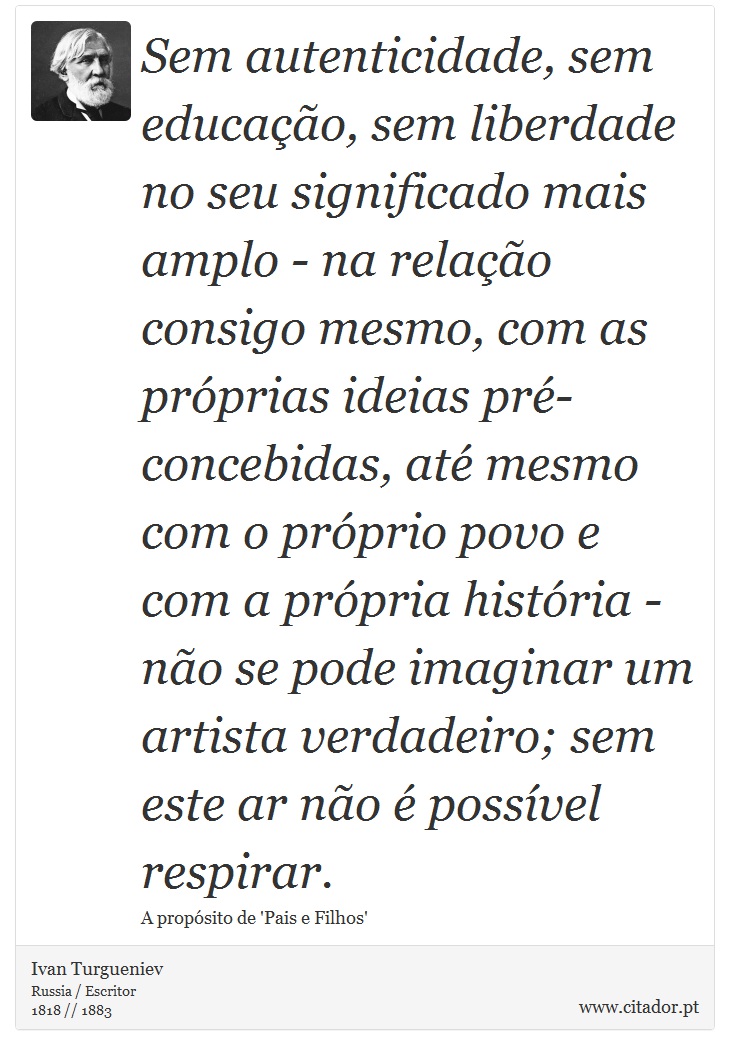 Sem autenticidade, sem educação, sem liberdade no seu significado mais amplo - na relação consigo mesmo, com as próprias ideias pré-concebidas, até mesmo com o próprio povo e com a própria história - não se pode imaginar um artista verdadeiro; sem este ar não é possível respirar. - Ivan Turgueniev - Frases