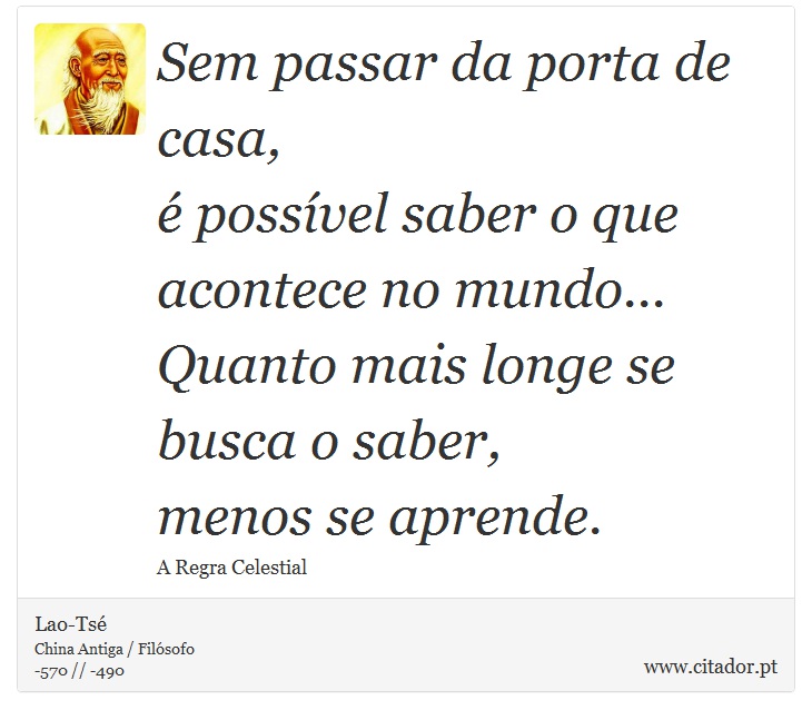 Sem passar da porta de casa, <br />
 é possível saber o que acontece no mundo... <br />
 Quanto mais longe se busca o saber, <br />
 menos se aprende. - Lao-Tsé - Frases