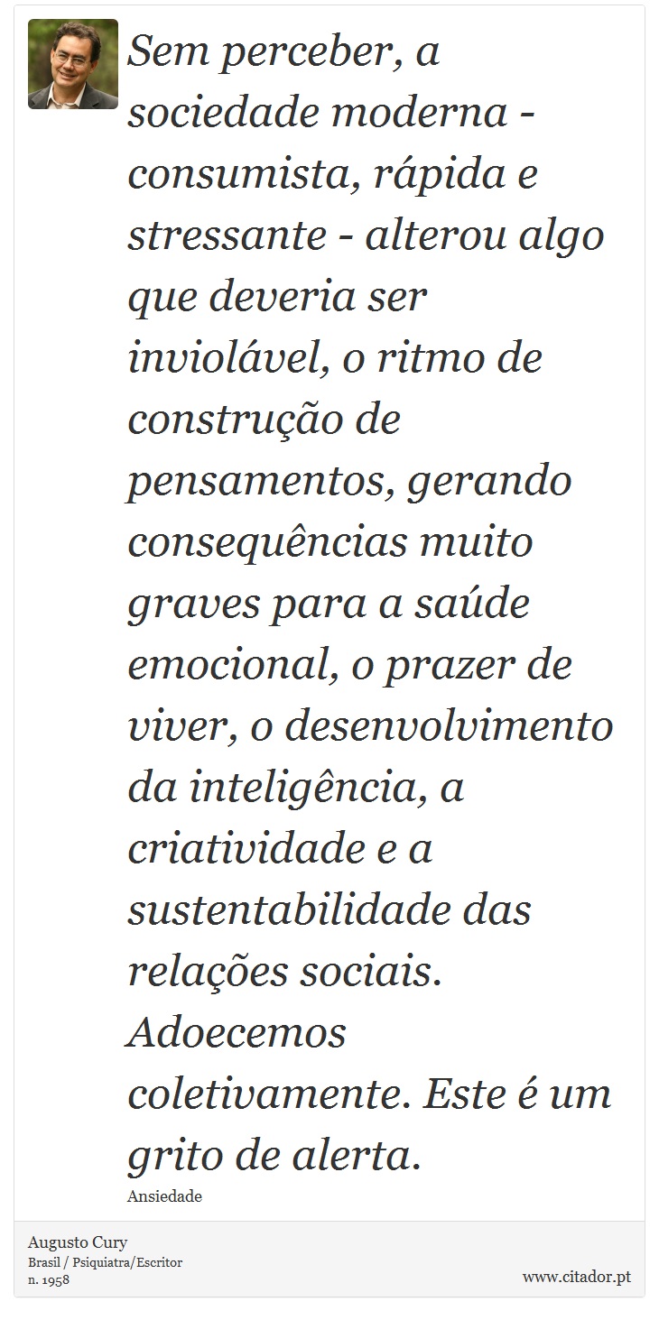 Sem perceber, a sociedade moderna - consumista, rápida e stressante - alterou algo que deveria ser inviolável, o ritmo de construção de pensamentos, gerando consequências muito graves para a saúde emocional, o prazer de viver, o desenvolvimento da inteligência, a criatividade e a sustentabilidade das relações sociais. Adoecemos coletivamente. Este é um grito de alerta. - Augusto Cury - Frases