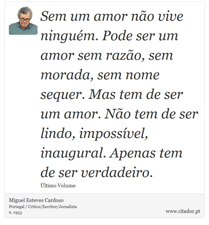 Sem um amor não vive ninguém. Pode ser um amor sem razão, sem morada, sem nome sequer. Mas tem de ser um amor. Não tem de ser lindo, impossível, inaugural. Apenas tem de ser verdadeiro. - Miguel Esteves Cardoso - Frases
