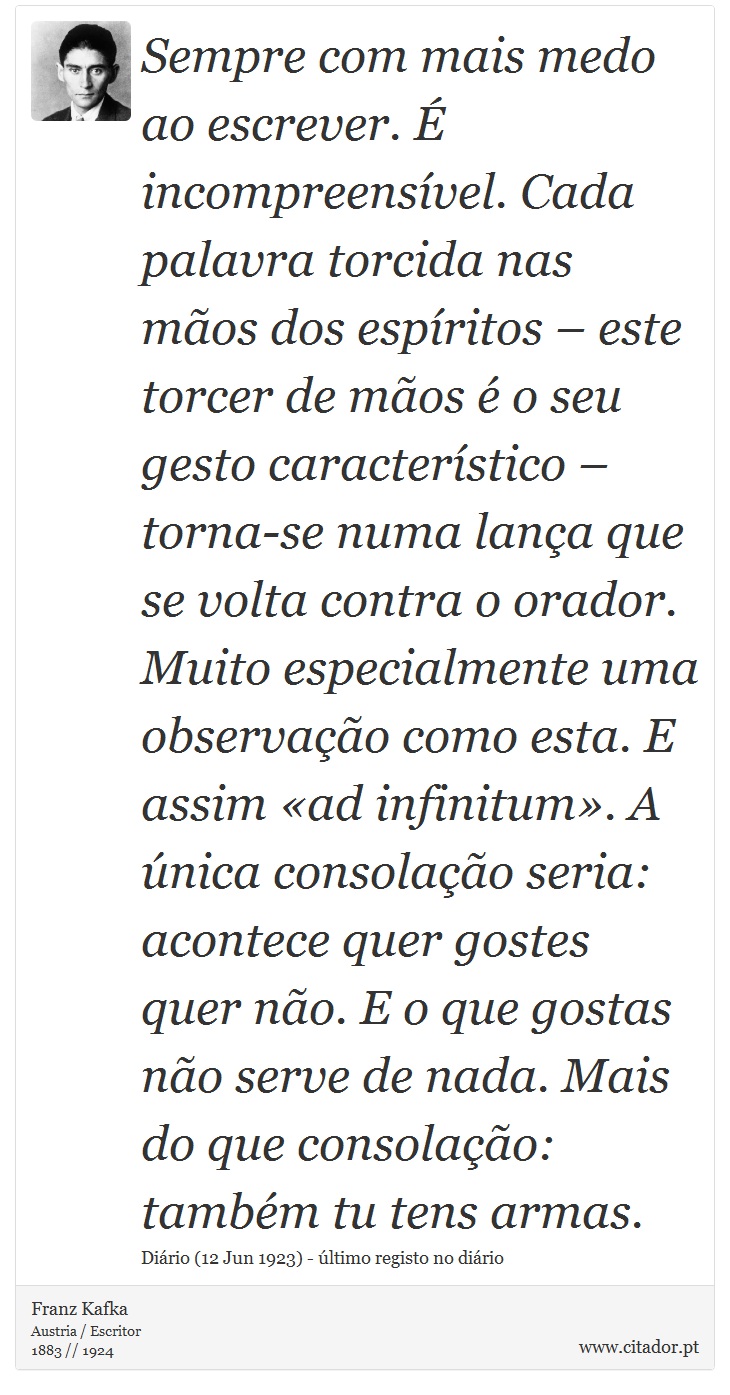 Sempre com mais medo ao escrever. É incompreensível. Cada palavra torcida nas mãos dos espíritos – este torcer de mãos é o seu gesto característico – torna-se numa lança que se volta contra o orador. Muito especialmente uma observação como esta. E assim «ad infinitum». A única consolação seria: acontece quer gostes quer não. E o que gostas não serve de nada. Mais do que consolação: também tu tens armas. - Franz Kafka - Frases