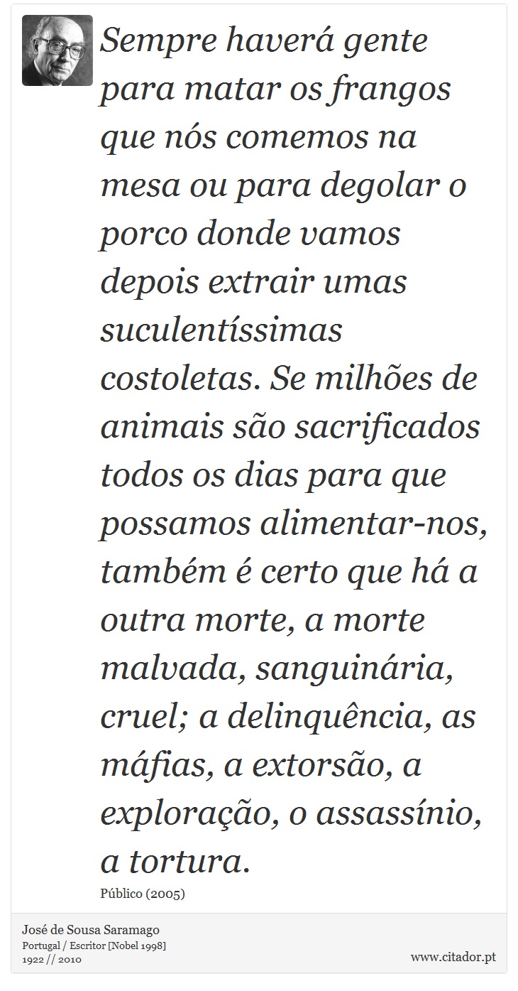 Sempre haverá gente para matar os frangos que nós comemos na mesa ou para degolar o porco donde vamos depois extrair umas suculentíssimas costoletas. Se milhões de animais são sacrificados todos os dias para que possamos alimentar-nos, também é certo que há a outra morte, a morte malvada, sanguinária, cruel; a delinquência, as máfias, a extorsão, a exploração, o assassínio, a tortura. - José Saramago - Frases