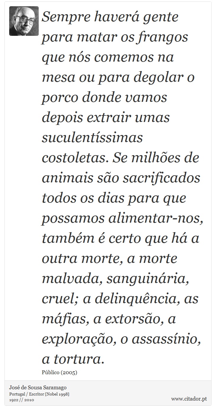 Sempre haver gente para matar os frangos que ns comemos na mesa ou para degolar o porco donde vamos depois extrair umas suculentssimas costoletas. Se milhes de animais so sacrificados todos os dias para que possamos alimentar-nos, tambm  certo que h a outra morte, a morte malvada, sanguinria, cruel; a delinquncia, as mfias, a extorso, a explorao, o assassnio, a tortura. - Jos Saramago - Frases