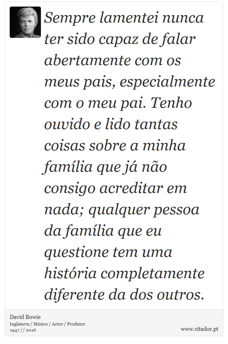 Sempre lamentei nunca ter sido capaz de falar abertamente com os meus pais, especialmente com o meu pai. Tenho ouvido e lido tantas coisas sobre a minha família que já não consigo acreditar em nada; qualquer pessoa da família que eu questione tem uma história completamente diferente da dos outros. - David Bowie - Frases