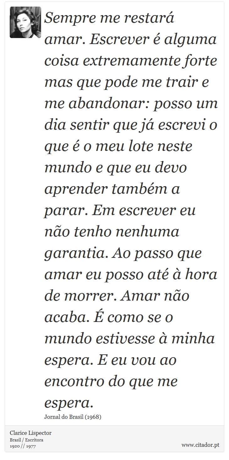 Sempre me restará amar. Escrever é alguma coisa extremamente forte mas que pode me trair e me abandonar: posso um dia sentir que já escrevi o que é o meu lote neste mundo e que eu devo aprender também a parar. Em escrever eu não tenho nenhuma garantia. Ao passo que amar eu posso até à hora de morrer. Amar não acaba. É como se o mundo estivesse à minha espera. E eu vou ao encontro do que me espera. - Clarice Lispector - Frases