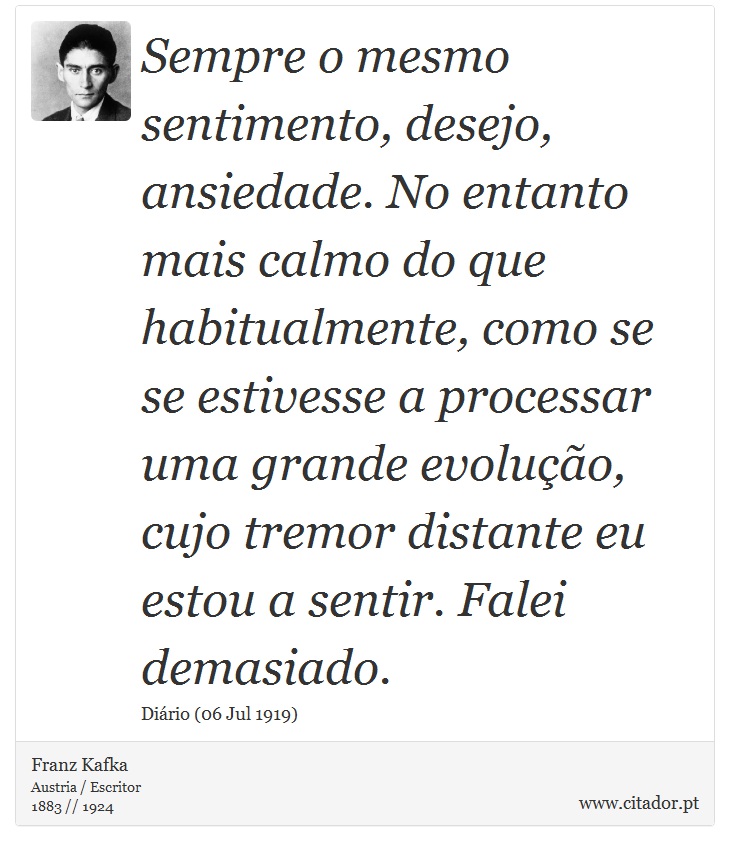 Sempre o mesmo sentimento, desejo, ansiedade. No entanto  mais calmo do que habitualmente, como se se estivesse a processar uma grande evolução, cujo tremor distante eu estou a sentir. Falei demasiado. - Franz Kafka - Frases
