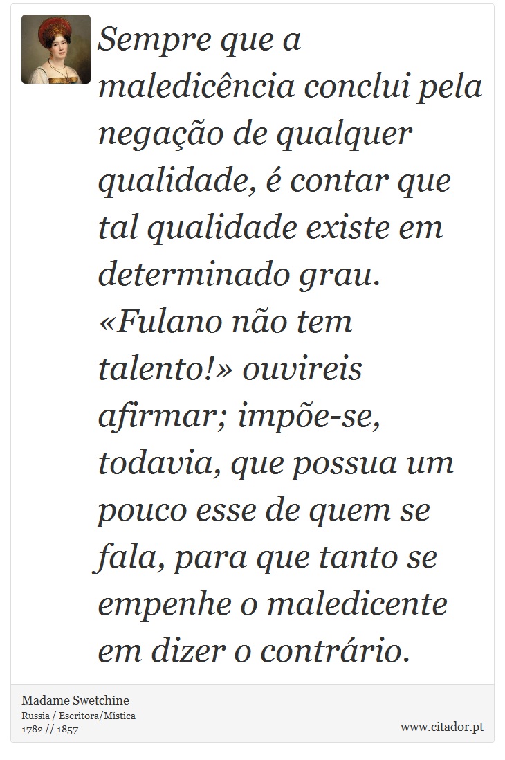 Sempre que a maledicência conclui pela negação de qualquer qualidade, é contar que tal qualidade existe em determinado grau. «Fulano não tem talento!» ouvireis afirmar; impõe-se, todavia, que possua um pouco esse de quem se fala, para que tanto se empenhe o maledicente em dizer o contrário. - Madame Swetchine - Frases