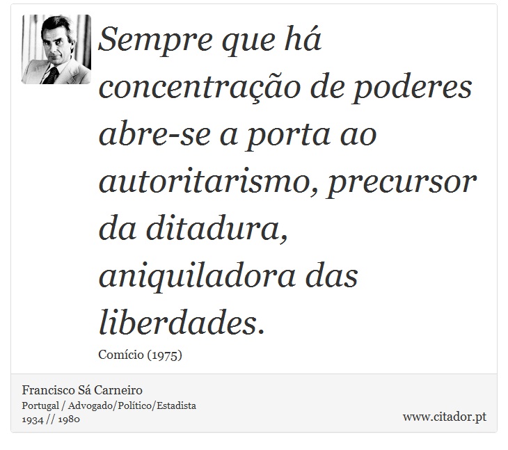 Sempre que há concentração de poderes abre-se a porta ao autoritarismo, precursor da ditadura, aniquiladora das liberdades. - Francisco Sá Carneiro - Frases