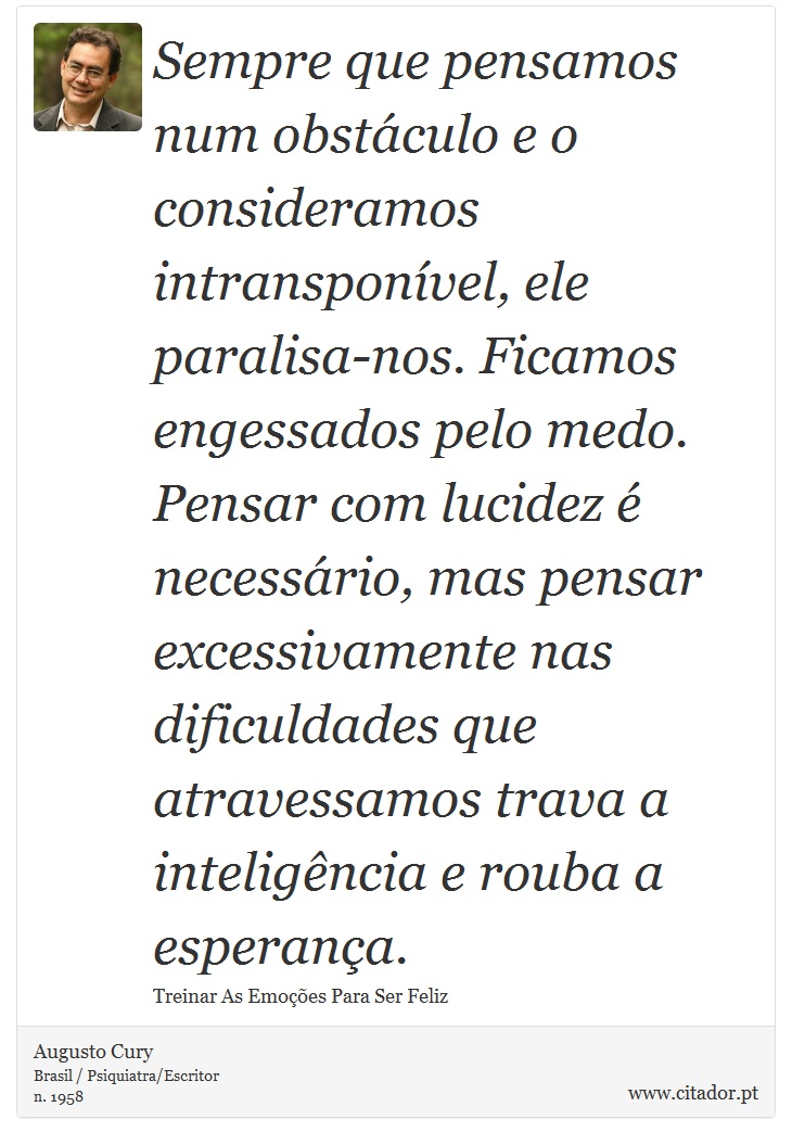 Sempre que pensamos num obstáculo e o consideramos intransponível, ele paralisa-nos. Ficamos engessados pelo medo. Pensar com lucidez é necessário, mas pensar excessivamente nas dificuldades que atravessamos trava a inteligência e rouba a esperança. - Augusto Cury - Frases