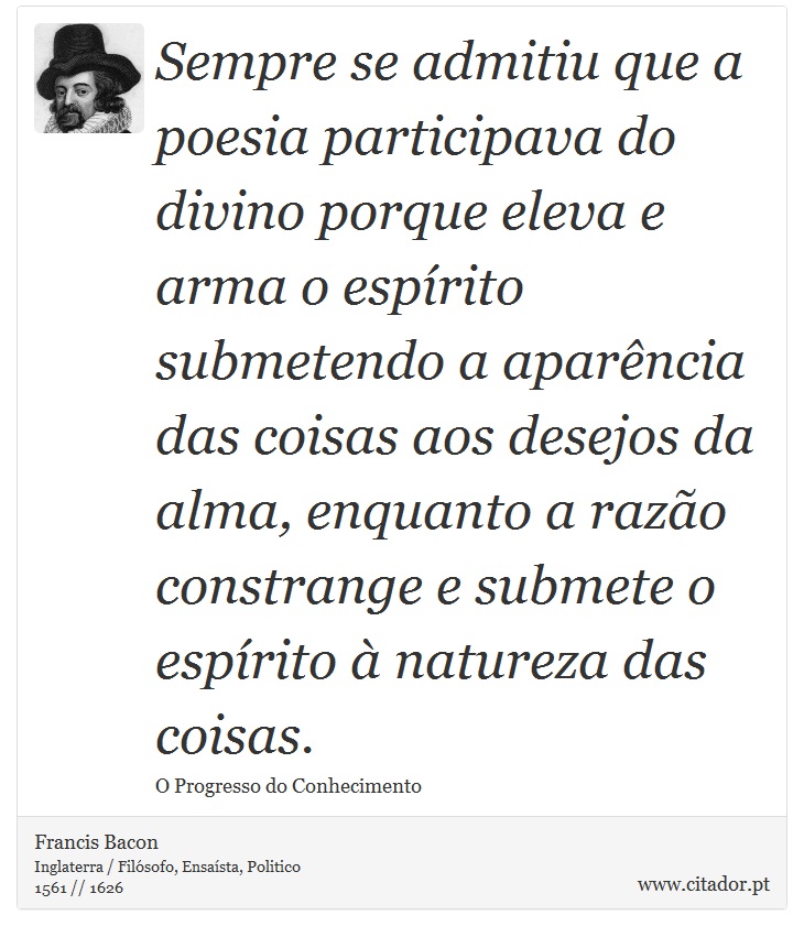 Sempre se admitiu que a poesia participava do divino porque eleva e arma o espírito submetendo a aparência das coisas aos desejos da alma, enquanto a razão constrange e submete o espírito à natureza das coisas. - Francis Bacon - Frases