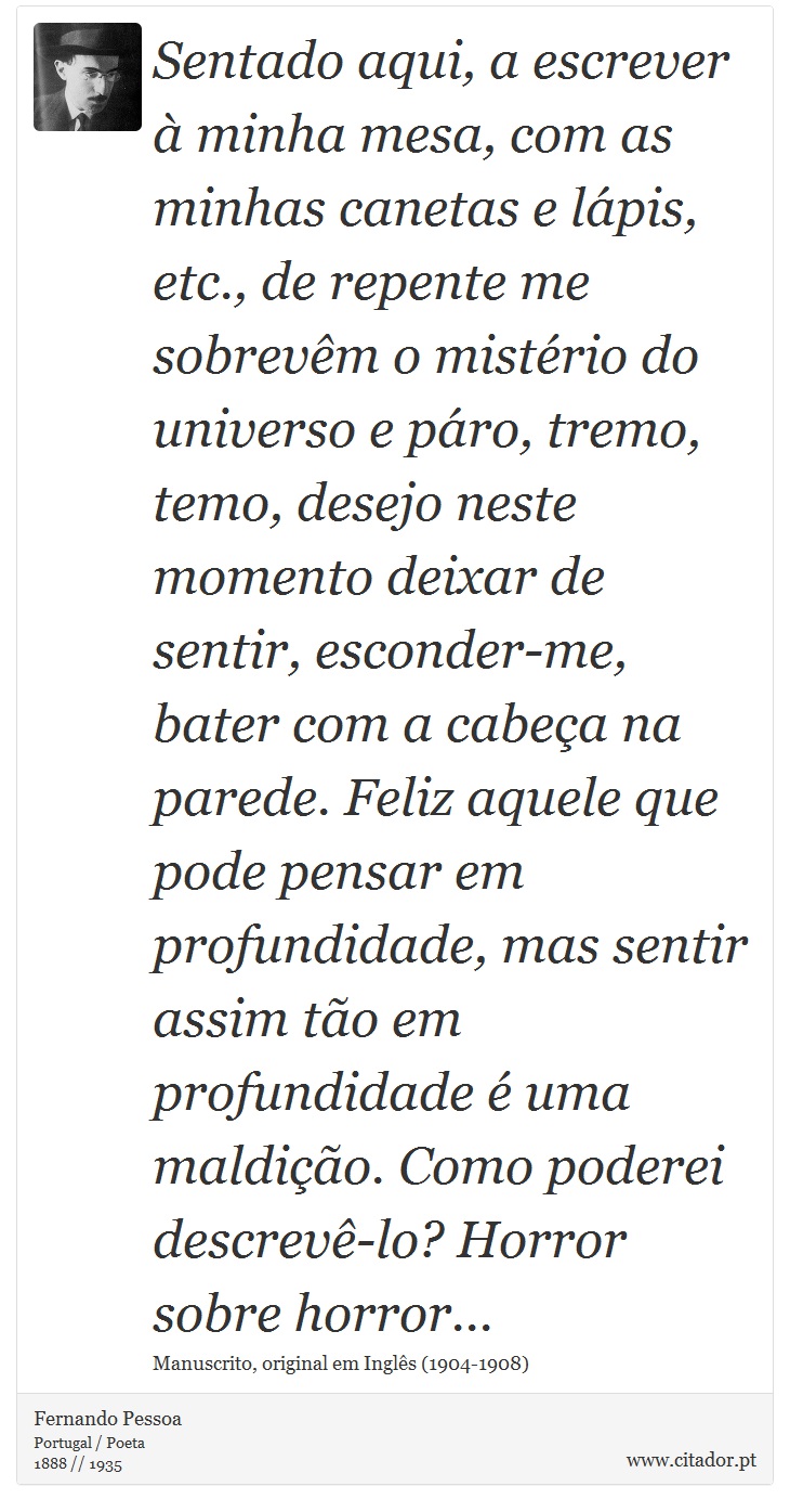 Sentado aqui, a escrever à minha mesa, com as minhas canetas e lápis, etc., de repente me sobrevêm o mistério do universo e páro, tremo, temo, desejo neste momento deixar de sentir, esconder-me, bater com a cabeça na parede. Feliz aquele que pode pensar em profundidade, mas sentir assim tão em profundidade é uma maldição. Como poderei descrevê-lo? Horror sobre horror... - Fernando Pessoa - Frases