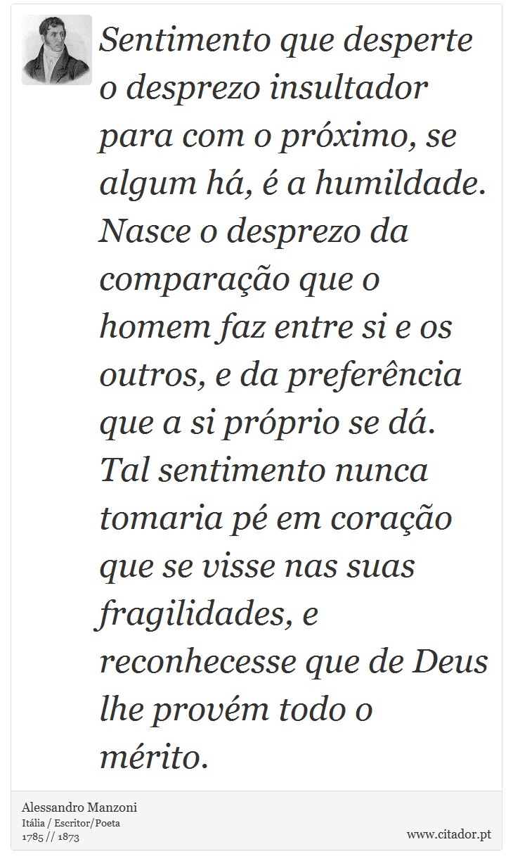 Sentimento que desperte o desprezo insultador para com o próximo, se algum há, é a humildade. Nasce o desprezo da comparação que o homem faz entre si e os outros, e da preferência que a si próprio se dá. Tal sentimento nunca tomaria pé em coração que se visse nas suas fragilidades, e reconhecesse que de Deus lhe provém todo o mérito. - Alessandro Manzoni - Frases
