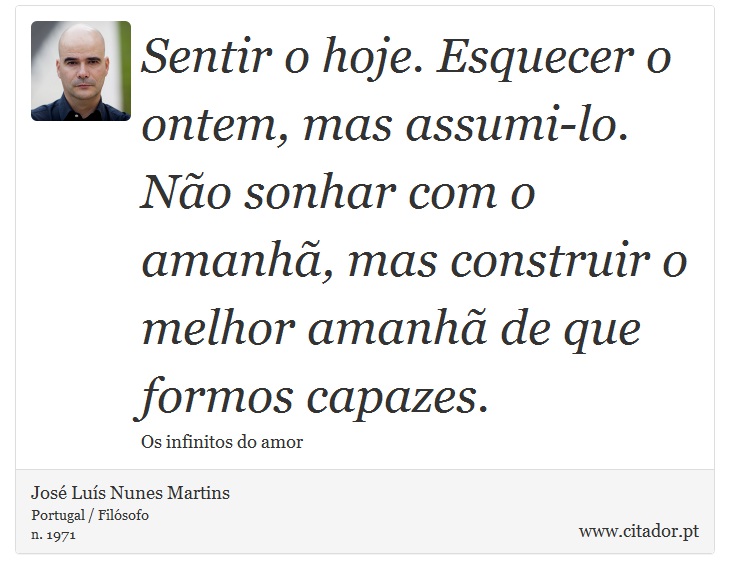 Sentir o hoje. Esquecer o ontem, mas assumi-lo. Não sonhar com o amanhã, mas construir o melhor amanhã de que formos capazes. - José Luís Nunes Martins - Frases