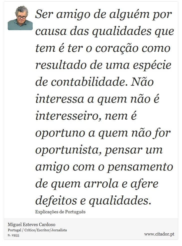 Ser amigo de alguém por causa das qualidades que tem é ter o coração como resultado de uma espécie de contabilidade. Não interessa a quem não é interesseiro, nem é oportuno a quem não for oportunista, pensar um amigo com o pensamento de quem arrola e afere defeitos e qualidades. - Miguel Esteves Cardoso - Frases